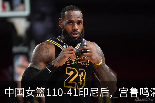 中国女篮110-41印尼后, 宫鲁鸣清醒回应, 印尼主帅破防表态 日媒点评