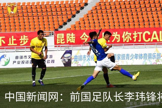 中国新闻网：前国足队长李玮锋将赴青海参加援青杯活动