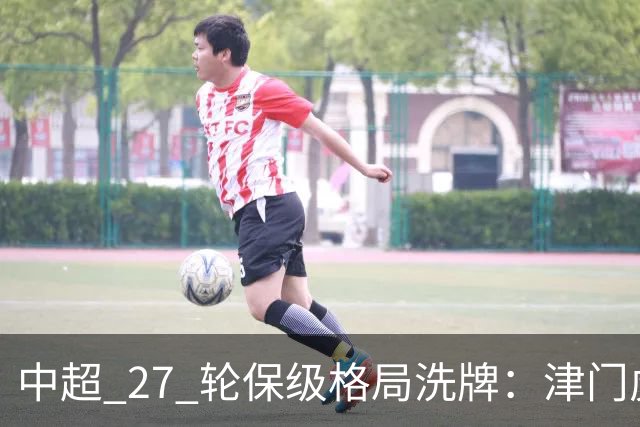 中超 27 轮保级格局洗牌：津门虎成功上岸，武汉降级基本成定局