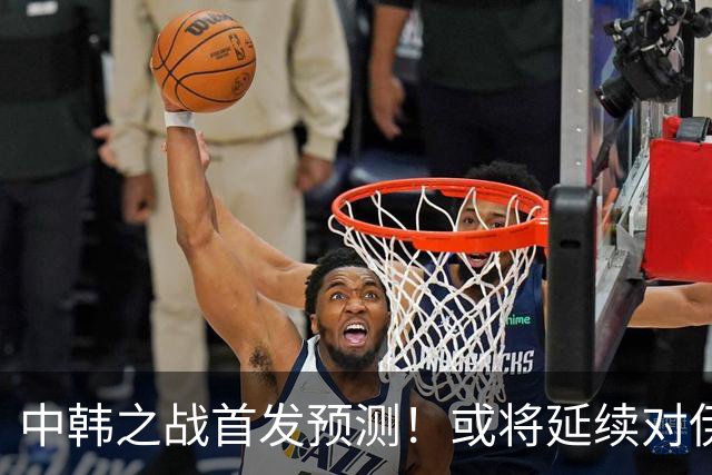 中韩之战首发预测！或将延续对伊朗阵容，徐彬回归，定位球成取胜关键