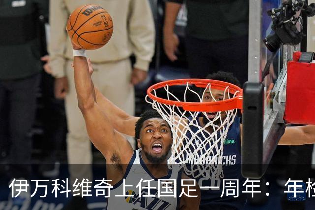 伊万科维奇上任国足一周年：年检合格 大考开始