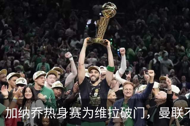 加纳乔热身赛为维拉破门，曼联不愿他沦为桑乔！拉爵还想再赚一笔