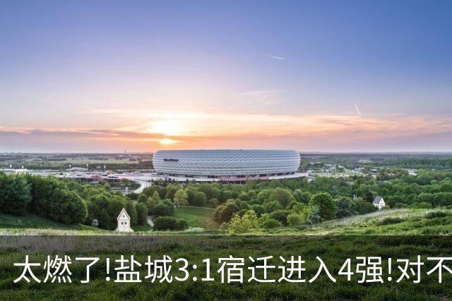 太燃了!盐城3:1宿迁进入4强!对不起南哥计划有变准备夺冠!继续加油