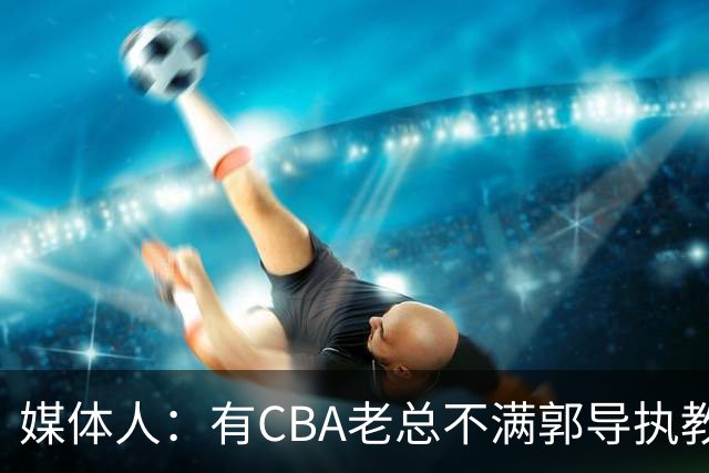 媒体人：有CBA老总不满郭导执教水平 长时间征召球员成绩一塌糊涂
