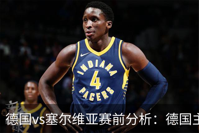 德国vs塞尔维亚赛前分析：德国主场占优，塞尔维亚防线承压