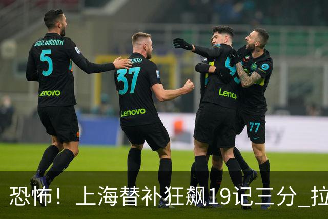 恐怖！上海替补狂飙19记三分 拉塞尔引领三人20+
