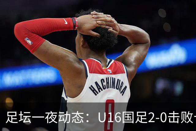 足坛一夜动态：U16国足2-0击败卡塔尔开门红！温格或参选FIFA主席