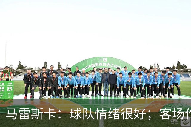 马雷斯卡：球队情绪很好；客场作战环境复杂但我们会全力争胜