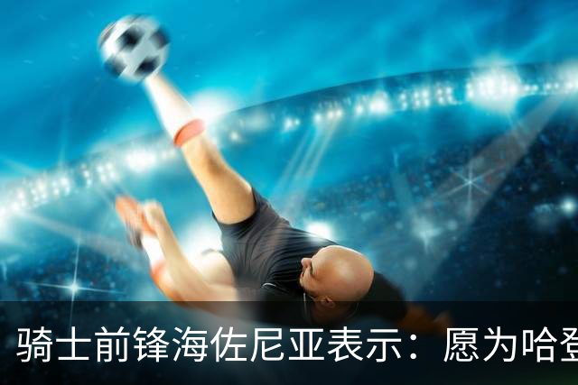 骑士前锋海佐尼亚表示：愿为哈登减压&与沃特森将助推战绩至少55胜