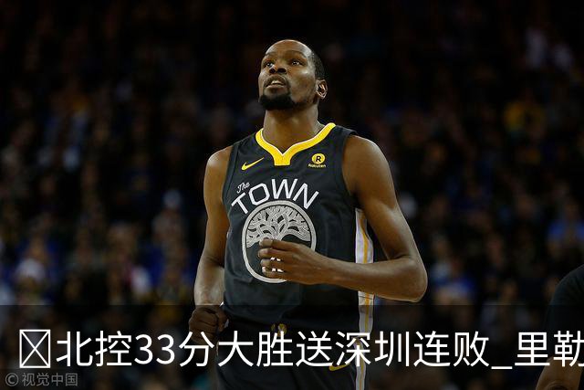 🏀北控33分大胜送深圳连败 里勒30分 邹雨宸13+7 贺希宁10中2