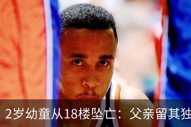 2岁幼童从18楼坠亡：父亲留其独自在家去遛狗；母亲称丈夫平时极少参与育儿，事发后打他三巴掌，对方称“再动我一下就报警”；父亲发声