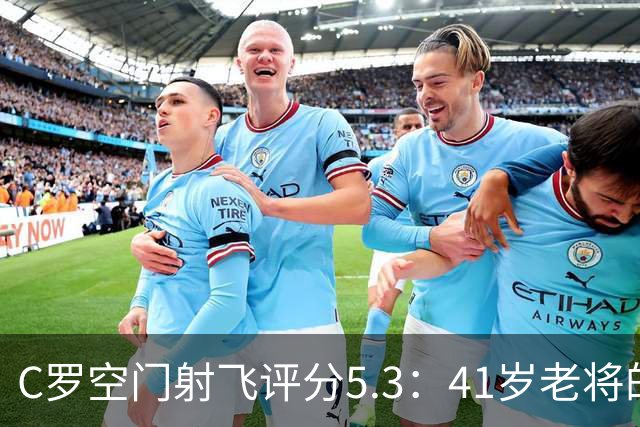 C罗空门射飞评分5.3：41岁老将的尴尬与千球大关