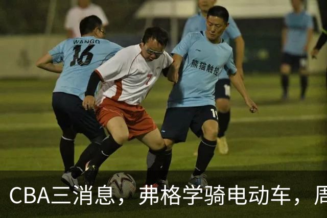 CBA三消息，弗格学骑电动车，周琦赵睿喜提豪车，广东总经理3选1