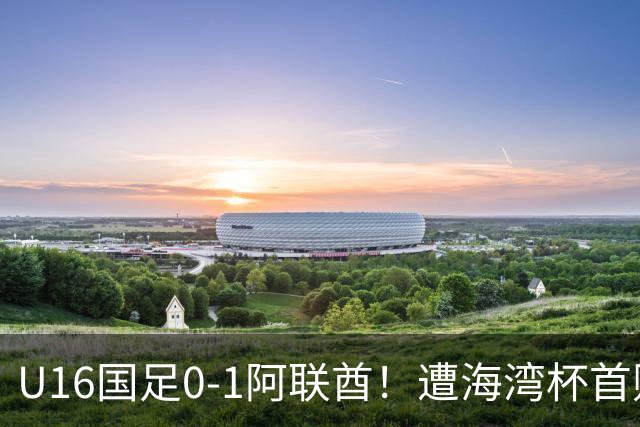 U16国足0-1阿联酋！遭海湾杯首败 跌第2+出线待定 李宇轩屡失良机